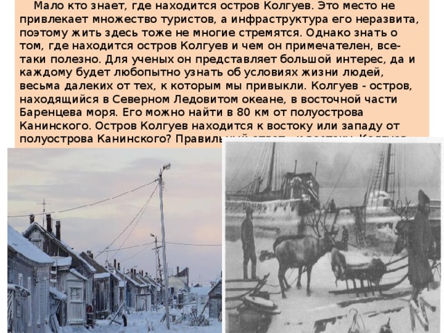  Мало кто знает, где находится остров Колгуев. Это место не привлекает множество туристов, а инфраструктура его неразвита, поэтому жить здесь тоже не многие стремятся. Однако знать о том, где находится остров Колгуев и чем он примечателен, все-таки полезно. Для ученых он представляет большой интерес, да и каждому будет любопытно узнать об условиях жизни людей, весьма далеких от тех, к которым мы привыкли. Колгуев - остров, находящийся в Северном Ледовитом океане, в восточной части Баренцева моря. Его можно найти в 80 км от полуострова Канинского. Остров Колгуев находится к востоку или западу от полуострова Канинского? Правильный ответ - к востоку. Колгуев омывается Баренцевым морем с севера, а на юго-востоке и юге, соответственно, Печорским морем и Поморским проливом. 