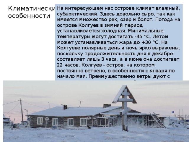Климатические особенности На интересующем нас острове климат влажный, субарктический. Здесь довольно сыро, так как имеется множество рек, озер и болот. Погода на острове Колгуев в зимний период устанавливается холодная. Минимальные температуры могут достигать -45 °C. Летом может устанавливаться жара до +30 °C. На Колгуеве полярные день и ночь ярко выражены, поскольку продолжительность дня в декабре составляет лишь 3 часа, а в июне она достигает 22 часов. Колгуев - остров, на котором постоянно ветрено, в особенности с января по начало мая. Преимущественно ветры дуют с северо-востока и юго-запада. Осадки выпадают здесь в виде дождей, снега и туманов. Их среднее количество составляет в течение года около 350 мм. 