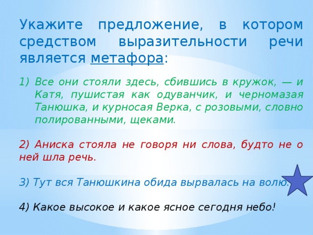 Укажите предложение, в котором средством выразительности речи является метафора :   Все они стояли здесь, сбившись в кружок, — и Катя, пушистая как одуванчик, и черномазая Танюшка, и курносая Верка, с розовыми, словно полированными, щеками.  2) Аниска стояла не говоря ни слова, будто не о ней шла речь.  3) Тут вся Танюшкина обида вырвалась на волю.  4) Какое высокое и какое ясное сегодня небо! 