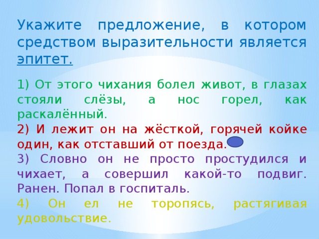 Укажите предложение, в котором средством выразительности является эпитет.   1) От этого чихания болел живот, в глазах стояли слёзы, а нос горел, как раскалённый. 2) И лежит он на жёсткой, горячей койке один, как отставший от поезда. 3) Словно он не просто простудился и чихает, а совершил какой-то подвиг. Ранен. Попал в госпиталь. 4) Он ел не торопясь, растягивая удовольствие. 