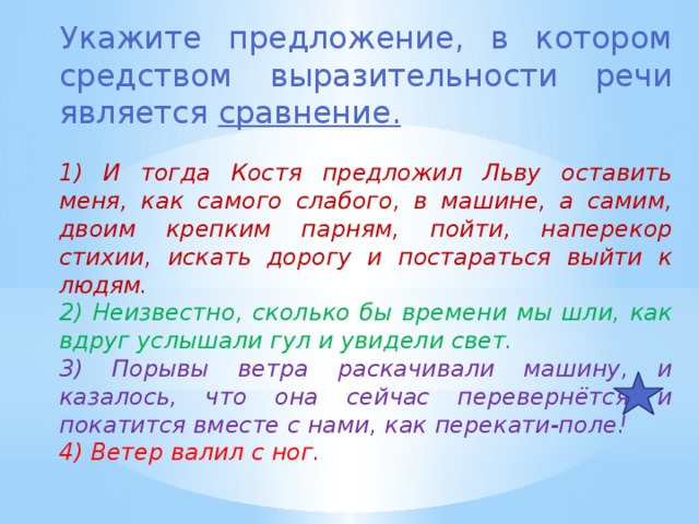 Укажите предложение, в котором средством выразительности речи является сравнение. 1) И тогда Костя предложил Льву оставить меня, как самого слабого, в машине, а самим, двоим крепким парням, пойти, наперекор стихии, искать дорогу и постараться выйти к людям. 2) Неизвестно, сколько бы времени мы шли, как вдруг услышали гул и увидели свет. 3) Порывы ветра раскачивали машину, и казалось, что она сейчас перевернётся и покатится вместе с нами, как перекати-поле! 4) Ветер валил с ног. 