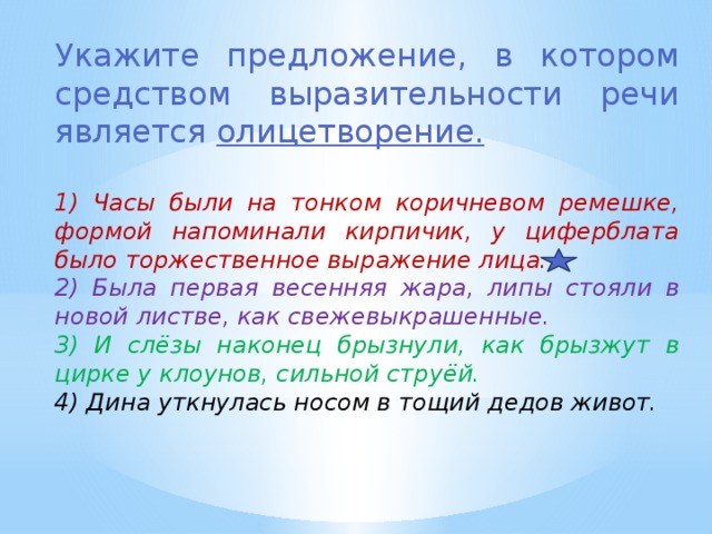 Укажите предложение, в котором средством выразительности речи является олицетворение. 1) Часы были на тонком коричневом ремешке, формой напоминали кирпичик, у циферблата было торжественное выражение лица. 2) Была первая весенняя жара, липы стояли в новой листве, как свежевыкрашенные. 3) И слёзы наконец брызнули, как брызжут в цирке у клоунов, сильной струёй. 4) Дина уткнулась носом в тощий дедов живот. 