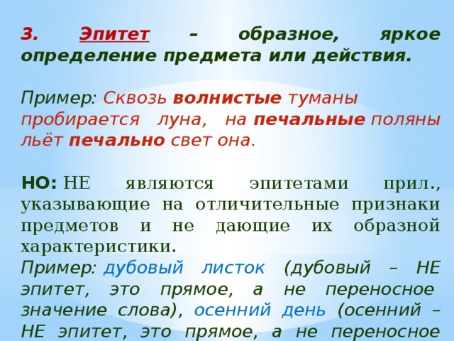 3. Эпитет – образное, яркое определение предмета или действия.  Пример:  Сквозь  волнистые  туманы пробирается луна, на  печальные  поляны льёт  печально  свет она.  НО:  НЕ являются эпитетами прил., указывающие на отличительные признаки предметов и не дающие их образной характеристики. Пример:  дубовый листок (дубовый – НЕ эпитет, это прямое, а не переносное  значение слова), осенний день (осенний – НЕ эпитет, это прямое, а не переносное значение слова). 