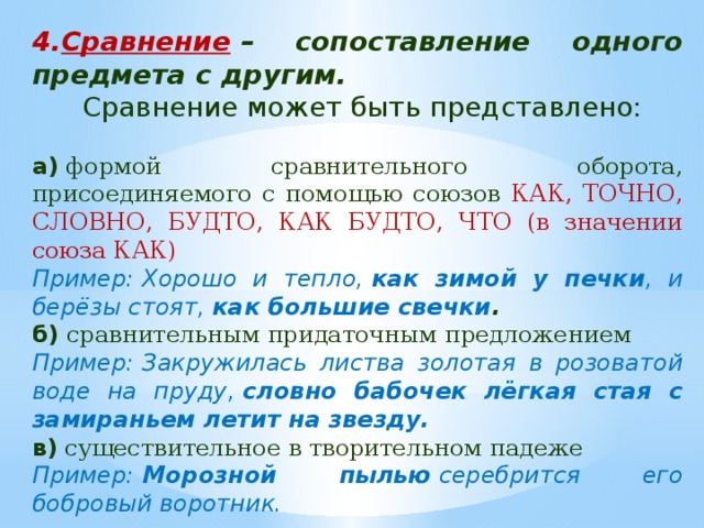 Сравнение  – сопоставление одного предмета с другим.  Сравнение может быть представлено: а)  формой сравнительного оборота, присоединяемого с помощью союзов КАК, ТОЧНО, СЛОВНО, БУДТО, КАК БУДТО, ЧТО (в значении союза КАК) Пример: Хорошо и тепло,  как зимой у печки , и берёзы стоят,  как большие свечки . б)  сравнительным придаточным предложением Пример: Закружилась листва золотая в розоватой воде на пруду,  словно бабочек лёгкая стая с замираньем летит на звезду. в)  существительное в творительном падеже Пример:  Морозной пылью  серебрится его бобровый воротник. 