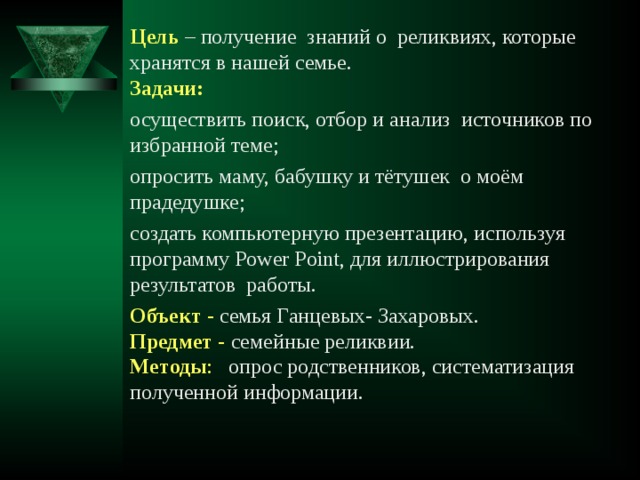 Цель  – получение знаний о реликвиях, которые хранятся в нашей семье.  Задачи: осуществить поиск, отбор и анализ источников по избранной теме; опросить маму, бабушку и тётушек о моём прадедушке; создать компьютерную презентацию, используя программу Power Point, для иллюстрирования результатов работы. Объект - семья Ганцевых- Захаровых.  Предмет - семейные реликвии.  Методы : опрос родственников, систематизация полученной информации. 