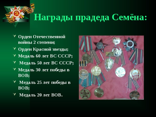 Награды прадеда Семёна: Орден Отечественной войны 2 степени; Орден Красной звезды; Медаль 60 лет ВС СССР;  Медаль 50 лет ВС СССР; Медаль 30 лет победы в ВОВ;  Медаль 25 лет победы в ВОВ;  Медаль 20 лет ВОВ.  