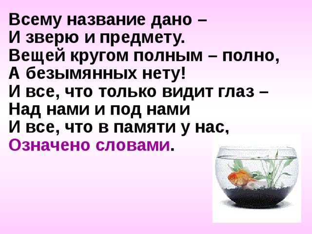 Всему название дано – И зверю и предмету. Вещей кругом полным – полно, А безымянных нету! И все, что только видит глаз – Над нами и под нами И все, что в памяти у нас, Означено словами . 