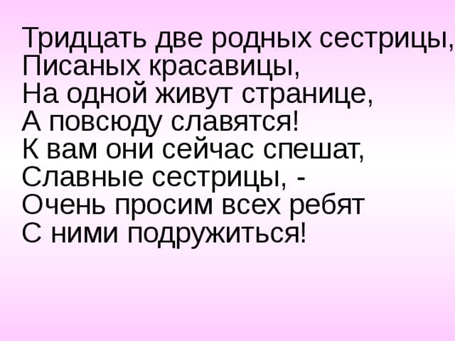 Тридцать две родных сестрицы,  Писаных красавицы,  На одной живут странице,  А повсюду славятся!  К вам они сейчас спешат,  Славные сестрицы, -  Очень просим всех ребят  С ними подружиться!   