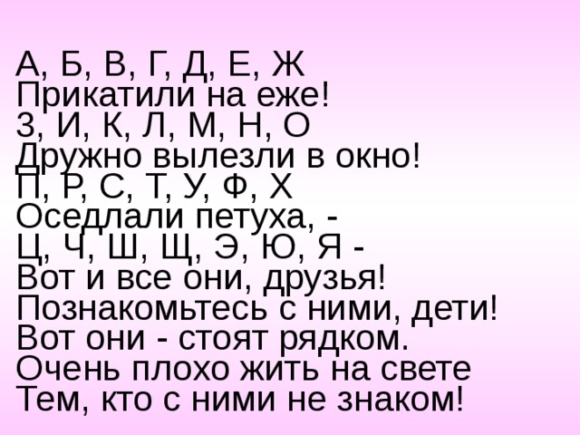 А, Б, В, Г, Д, Е, Ж  Прикатили на еже! 3, И, К, Л, М, Н, О  Дружно вылезли в окно! П, Р, С, Т, У, Ф, X  Оседлали петуха, - Ц, Ч, Ш, Щ, Э, Ю, Я -  Вот и все они, друзья! Познакомьтесь с ними, дети!  Вот они - стоят рядком.  Очень плохо жить на свете  Тем, кто с ними не знаком! 