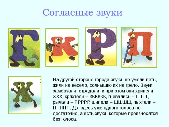 Согласные звуки На другой стороне города звуки не умели петь, жили не весело, солнышко их не грело. Звуки замерзали, страдали, и при этом они хрипели ХХХ, кряхтели – КККККК, гневались – ГГГГГ, рычали – РРРРР, шипели – ШШШШ, пыхтели – ППППП. Да, здесь уже одного голоса не достаточно, а есть звуки, которые произносятся без голоса. 