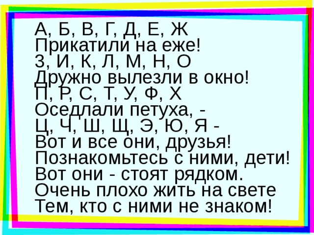 А, Б, В, Г, Д, Е, Ж  Прикатили на еже! 3, И, К, Л, М, Н, О  Дружно вылезли в окно! П, Р, С, Т, У, Ф, X  Оседлали петуха, - Ц, Ч, Ш, Щ, Э, Ю, Я -  Вот и все они, друзья! Познакомьтесь с ними, дети!  Вот они - стоят рядком.  Очень плохо жить на свете  Тем, кто с ними не знаком! 