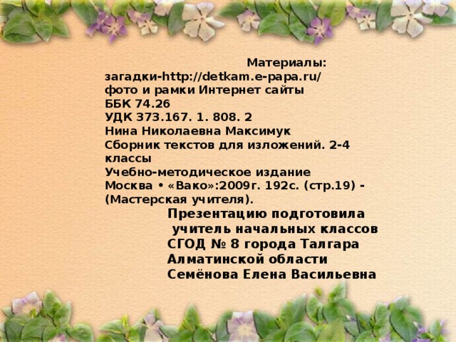   Материалы: загадки-http://detkam.e-papa.ru/ фото и рамки Интернет сайты ББК 74.26 УДК 373.167. 1. 808. 2 Нина Николаевна Максимук Сборник текстов для изложений. 2-4 классы Учебно-методическое издание Москва • «Вако»:2009г. 192с. (стр.19) - (Мастерская учителя). Презентацию подготовила  учитель начальных классов СГОД № 8 города Талгара Алматинской области Семёнова Елена Васильевна 
