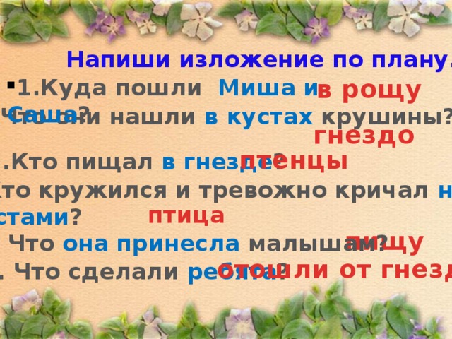 Напиши изложение по плану. 1.Куда пошли Миша и Саша ? в рощу  2. Что они нашли в кустах крушины? гнездо птенцы 3.Кто пищал в гнезде ? 4. Кто кружился и тревожно кричал над кустами ? птица пищу 5. Что она принесла малышам? отошли от гнезда 6. Что сделали ребята ? 