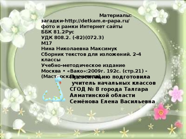   Материалы: загадки-http://detkam.e-papa.ru/ фото и рамки Интернет сайты ББК 81.2Рус УДК 808.2. (-82)(072.3) М17 Нина Николаевна Максимук Сборник текстов для изложений. 2-4 классы Учебно-методическое издание Москва • «Вако»:2009г. 192с. (стр.21) - (Мастерская учителя). Презентацию подготовила  учитель начальных классов СГОД № 8 города Талгара Алматинской области Семёнова Елена Васильевна   