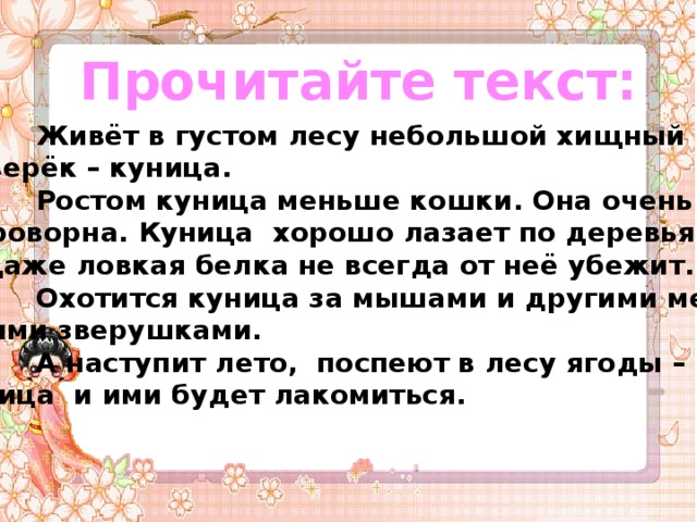 Прочитайте текст:   Живёт в густом лесу небольшой хищный  зверёк – куница.  Ростом куница меньше кошки. Она очень  проворна. Куница хорошо лазает по деревьям.  Даже ловкая белка не всегда от неё убежит.  Охотится куница за мышами и другими мел-  кими зверушками.  А наступит лето, поспеют в лесу ягоды – ку –  ница и ими будет лакомиться. 