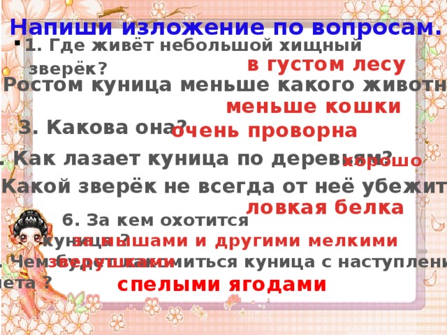 Напиши изложение по вопросам. 1. Где живёт небольшой хищный зверёк ?  в густом лесу  2. Ростом куница меньше какого животного? меньше кошки 3. Какова она?  очень проворна 4. Как лазает куница по деревьям?  хорошо 5. Какой зверёк не всегда от неё убежит? ловкая белка 6. За кем охотится куница ? за мышами и другими мелкими зверушками 7. Чем будет лакомиться куница с наступлением лета ? спелыми ягодами 