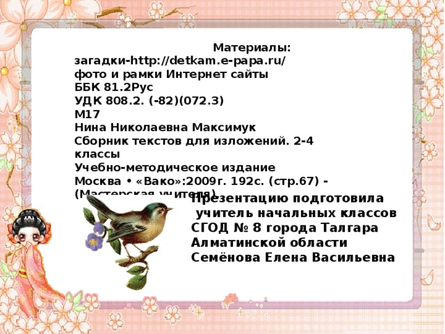   Материалы: загадки-http://detkam.e-papa.ru/ фото и рамки Интернет сайты ББК 81.2Рус УДК 808.2. (-82)(072.3) М17 Нина Николаевна Максимук Сборник текстов для изложений. 2-4 классы Учебно-методическое издание Москва • «Вако»:2009г. 192с. (стр.67) - (Мастерская учителя). Презентацию подготовила  учитель начальных классов СГОД № 8 города Талгара Алматинской области Семёнова Елена Васильевна   