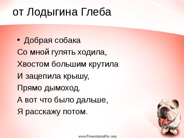  от Лодыгина Глеба Добрая собака Со мной гулять ходила, Хвостом большим крутила И зацепила крышу, Прямо дымоход. А вот что было дальше, Я расскажу потом. www.PresentationPro.com 