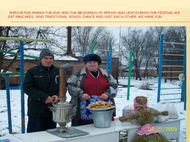  Shrovetide marks the end and the beginning of spring and Lent.During the festival we eat pancakes, sing traditional songs, dance and visit each other. We have fun.   