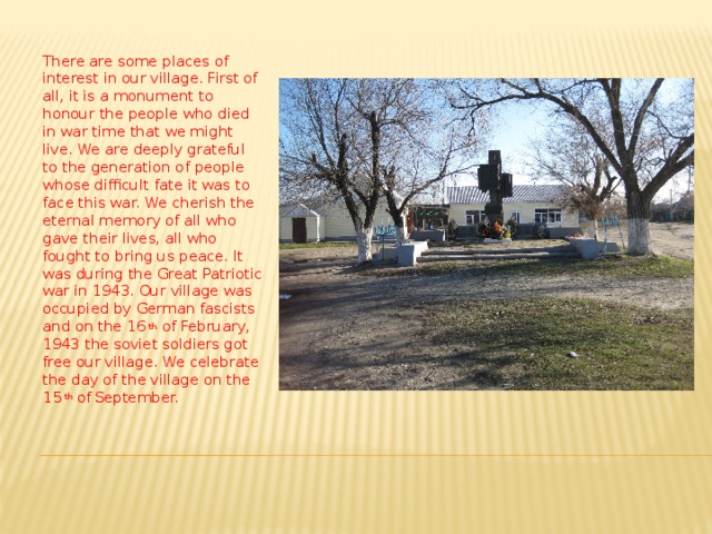 There are some places of interest in our village. First of all, it is a monument to honour the people who died in war time that we might live. We are deeply grateful to the generation of people whose difficult fate it was to face this war. We cherish the eternal memory of all who gave their lives, all who fought to bring us peace. It was during the Great Patriotic war in 1943. Our village was occupied by German fascists and on the 16 th of February, 1943 the soviet soldiers got free our village. We celebrate the day of the village on the 15 th of  September. 