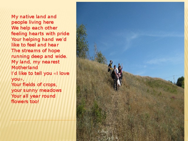 My native land and people living here  We help each other feeling hearts with pride  Your helping hand we’d like to feel and hear  The streams of hope running deep and wide.  My land, my nearest Motherland  I’d like to tell you «I love you»,  Your fields of crops, your sunny meadows  Your all year round flowers too! 