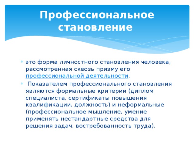 Профессиональное становление   это форма личностного становления человека, рассмотренная сквозь призму его  профессиональной деятельности .  Показателем профессионального становления являются формальные критерии (диплом специалиста, сертификаты повышения квалификации, должность) и неформальные (профессиональное мышление, умение применять нестандартные средства для решения задач, востребованность труда). 
