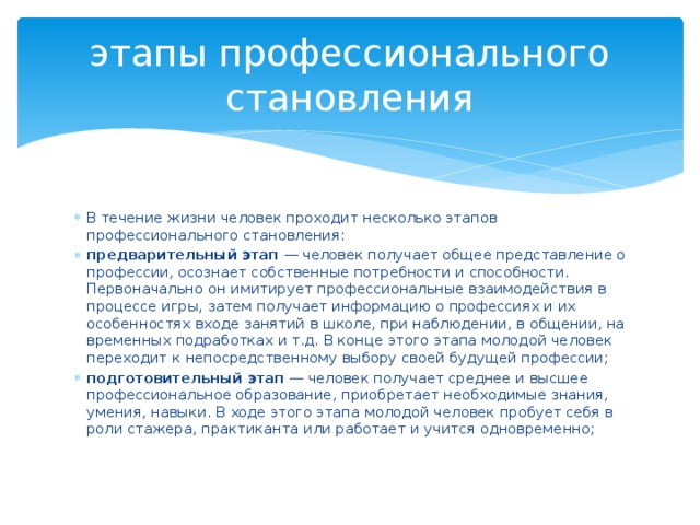 этапы профессионального становления В течение жизни человек проходит несколько этапов профессионального становления: предварительный этап  — человек получает общее представление о профессии, осознает собственные потребности и способности. Первоначально он имитирует профессиональные взаимодействия в процессе игры, затем получает информацию о профессиях и их особенностях входе занятий в школе, при наблюдении, в общении, на временных подработках и т.д. В конце этого этапа молодой человек переходит к непосредственному выбору своей будущей профессии; подготовительный этап  — человек получает среднее и высшее профессиональное образование, приобретает необходимые знания, умения, навыки. В ходе этого этапа молодой человек пробует себя в роли стажера, практиканта или работает и учится одновременно; 