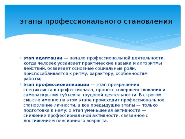 этапы профессионального становления этап адаптации  — начало профессиональной деятельности, когда человек усваивает практические навыки и алгоритмы действий, осваивает основные социальные роли, приспосабливается к ритму, характеру, особенностям работы; этап профессионализации  — этап превращения специалиста в профессионала, процесс совершенствования и самораскрытия субъекта трудовой деятельности. В строгом смысле именно на этом этапе происходит профессиональное становление личности, а все предыдущие этапы — только подготовка к нему; о этап уменьшения активности — снижение профессиональной активности, связанное с достижением пенсионного возраста. 
