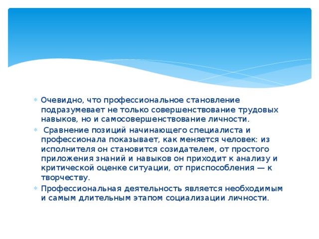 Очевидно, что профессиональное становление подразумевает не только совершенствование трудовых навыков, но и самосовершенствование личности.  Сравнение позиций начинающего специалиста и профессионала показывает, как меняется человек: из исполнителя он становится созидателем, от простого приложения знаний и навыков он приходит к анализу и критической оценке ситуации, от приспособления — к творчеству. Профессиональная деятельность является необходимым и самым длительным этапом социализации личности. 