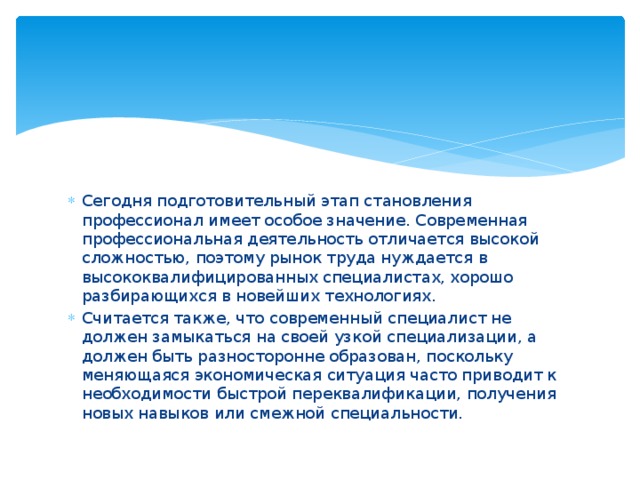 Сегодня подготовительный этап становления профессионал имеет особое значение. Современная профессиональная деятельность отличается высокой сложностью, поэтому рынок труда нуждается в высококвалифицированных специалистах, хорошо разбирающихся в новейших технологиях. Считается также, что современный специалист не должен замыкаться на своей узкой специализации, а должен быть разносторонне образован, поскольку меняющаяся экономическая ситуация часто приводит к необходимости быстрой переквалификации, получения новых навыков или смежной специальности. 