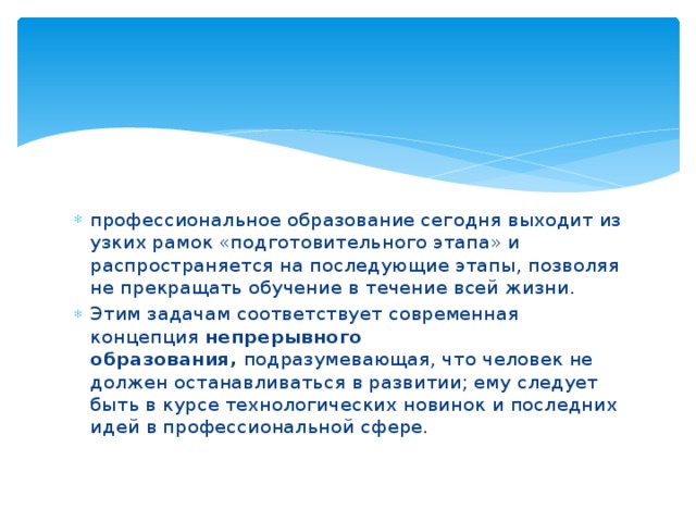 профессиональное образование сегодня выходит из узких рамок «подготовительного этапа» и распространяется на последующие этапы, позволяя не прекращать обучение в течение всей жизни. Этим задачам соответствует современная концепция непрерывного образования,  подразумевающая, что человек не должен останавливаться в развитии; ему следует быть в курсе технологических новинок и последних идей в профессиональной сфере. 