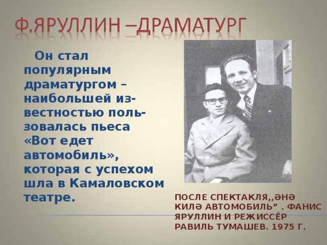  Он стал популярным драматургом –наибольшей из-вестностью поль-зовалась пьеса «Вот едет автомобиль», которая с успехом шла в Камаловском театре. ПОСЛЕ СПЕКТАКЛЯ,,ӘНӘ КИЛӘ АВТОМОБИЛ Ь ” . ФАНИС ЯРУЛЛИН И РЕ Ж ИСС Ё Р РАВИЛЬ ТУМАШЕВ. 1975 Г. 