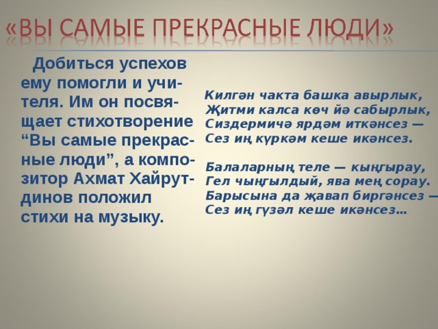  Добиться успехов ему помогли и учи-теля. Им он посвя-щает стихотворение “Вы самые прекрас-ные люди”, а компо-зитор Ахмат Хайрут-динов положил стихи на музыку.   Килгән чакта башка авырлык,  Җитми калса көч йә сабырлык,  Сиздермичә ярдәм иткәнсез —  Сез иң күркәм кеше икәнсез.   Балаларның теле — кыңгырау,  Гел чыңгылдый, ява мең сорау.  Барысына да җавап биргәнсез —  Сез иң гүзәл кеше икәнсез…    
