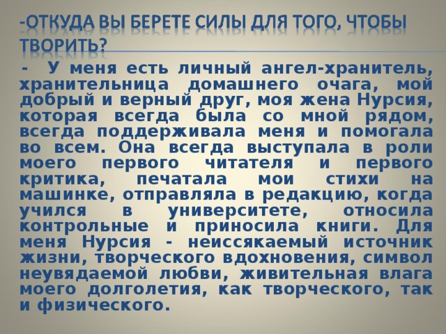  - У меня есть личный ангел-хранитель, хранительница домашнего очага, мой добрый и верный друг, моя жена Нурсия, которая всегда была со мной рядом, всегда поддерживала меня и помогала во всем. Она всегда выступала в роли моего первого читателя и первого критика, печатала мои стихи на машинке, отправляла в редакцию, когда учился в университете, относила контрольные и приносила книги. Для меня Нурсия - неиссякаемый источник жизни, творческого вдохновения, символ неувядаемой любви, живительная влага моего долголетия, как творческого, так и физического. 