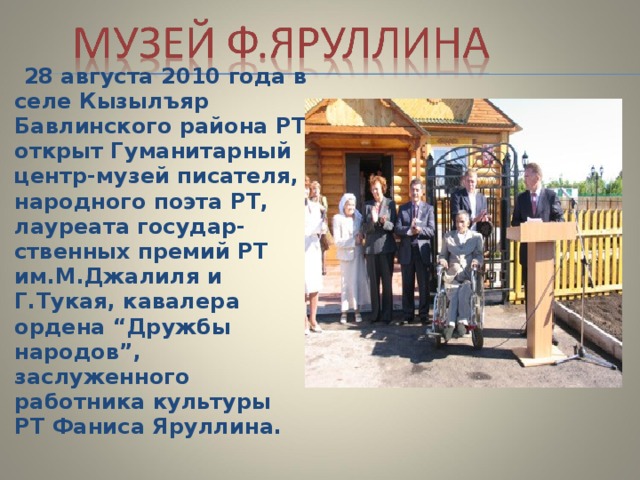  28 августа 2010 года в селe Кызылъяр Бавлинского района РТ открыт Гуманитарный центр-музей писателя, народного поэта РТ, лауреата государ-ственных премий РТ им.М.Джалиля и Г.Тукая, кавалера ордена “Дружбы народов”, заслуженного работника культуры РТ Фаниса Яруллина.  