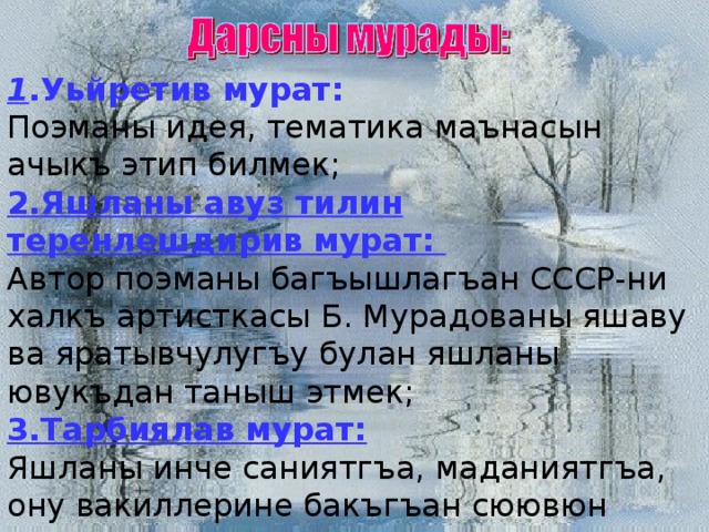 1 .Уьйретив мурат: Поэманы идея, тематика маънасын ачыкъ этип билмек; 2.Яшланы авуз тилин теренлешдирив мурат: Автор поэманы багъышлагъан СССР-ни халкъ артисткасы Б. Мурадованы яшаву ва яратывчулугъу булан яшланы ювукъдан таныш этмек; 3.Тарбиялав мурат: Яшланы инче саниятгъа, маданиятгъа, ону вакиллерине бакъгъан сюювюн артдырмакъ. 