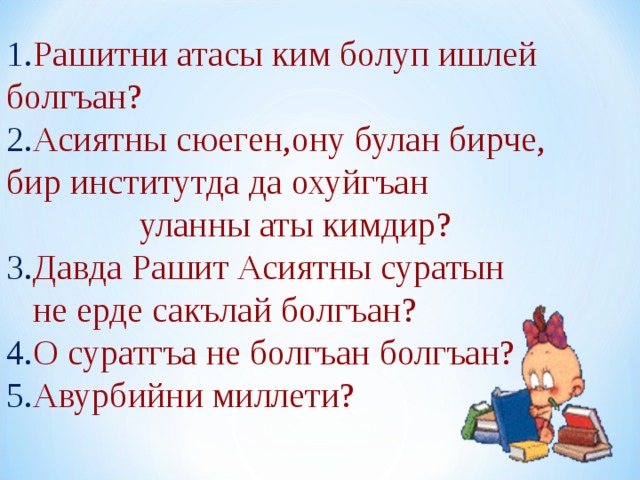 1. Рашитни атасы ким болуп ишлей болгъан? 2. Асиятны сюеген,ону булан бирче, бир институтда да охуйгъан  уланны аты кимдир? 3. Давда Рашит Асиятны суратын  не ерде сакълай болгъан? 4. О суратгъа не болгъан болгъан? 5. Авурбийни миллети? 