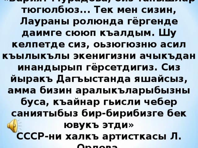 «Барият Мурадова, биз танышлар тюгюлбюз... Тек мен сизин, Лаураны ролюнда гёргенде даимге сююп къалдым. Шу келпетде сиз, оьзюгюзню асил къылыкълы экенигизни ачыкъдан инандырып гёрсетдигиз. Сиз йыракъ Дагъыстанда яшайсыз, амма бизин аралыкъларыбызны буса, къайнар гьисли чебер саниятыбыз бир-бирибизге бек ювукъ этди» СССР-ни халкъ артисткасы Л. Орлова 