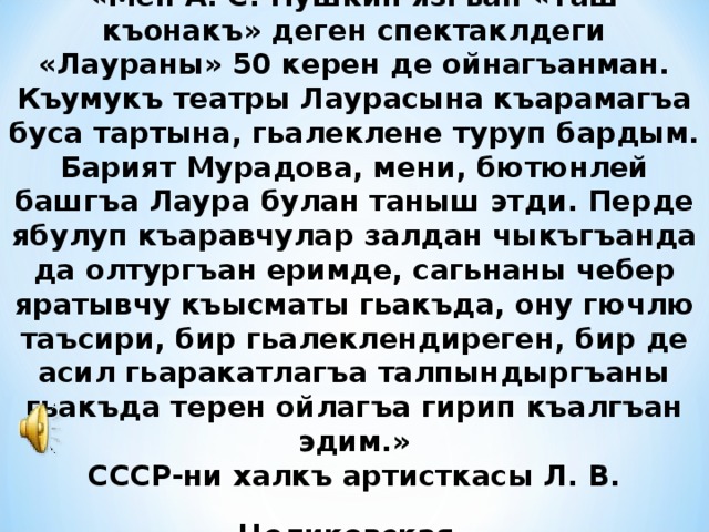 «Мен А. С. Пушкин язгъан «Таш къонакъ» деген спектаклдеги «Лаураны» 50 керен де ойнагъанман. Къумукъ театры Лаурасына къарамагъа буса тартына, гьалеклене туруп бардым. Барият Мурадова, мени, бютюнлей башгъа Лаура булан таныш этди. Перде ябулуп къаравчулар залдан чыкъгъанда да олтургъан еримде, сагьнаны чебер яратывчу къысматы гьакъда, ону гючлю таъсири, бир гьалеклендиреген, бир де асил гьаракатлагъа талпындыргъаны гьакъда терен ойлагъа гирип къалгъан эдим.» СССР-ни халкъ артисткасы Л. В. Целиковская  