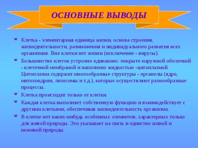 ОСНОВНЫЕ ВЫВОДЫ Клетка - элементарная единица жизни, основа строения, жизнедеятельности, размножения и индивидуального развития всех организмов. Вне клетки нет жизни (исключение - вирусы). Большинство клеток устроено одинаково: покрыто наружной оболочкой - клеточной мембраной и наполнено жидкостью -цитоплазмой. Цитоплазма содержит многообразные структуры - органелы (ядро, митохондрии, лизосомы и т.д.), которые осуществляют разнообразные процессы. Клетка происходит только от клетки. Каждая клетка выполняет собственную функцию и взаимодействует с другими клетками, обеспечивая жизнедеятельность организма. В клетке нет каких-нибудь особенных элементов, характерных только для живой природы. Это указывает на связь и единство живой и неживой природы. 