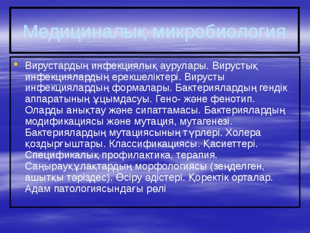Медициналық микробиология Вирустардың инфекциялық аурулары. Вирустық инфекциялардың ерекшеліктері. Вирусты инфекциялардың формалары. Бактериялардың гендік аппаратының ұцымдасуы. Гено- және фенотип. Оларды анықтау және сипаттамасы. Бактериялардың модификациясы және мутация, мутагенезі. Бактериялардың мутациясының түрлері. Холера қоздырғыштары. Классификациясы. Қасиеттері. Спецификалық профилактика, терапия. Саңырауқұлақтардың морфологиясы (зеңделген, ашытқы тәріздес). Өсіру әдістері. Қоректік орталар. Адам патологиясындағы рөлі 