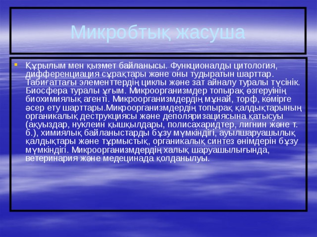 Микробтық жасуша Құрылым мен қызмет байланысы. Функционалды цитология, дифференциация сұрақтары және оны тудыратын шарттар. Табиғаттағы элементтердің циклы және зат айналу туралы түсінік. Биосфера туралы ұғым. Микроорганизмдер топырақ өзгеруінің биохимиялық агенті. Микроорганизмдердің мұнай, торф, көмірге әсер ету шарттары.Микроорганизмдердің топырақ қалдықтарының органикалық деструкциясы және деполяризациясына қатысуы (ақуыздар, нуклеин қышқылдары, полисахаридтер, лигнин және т. б.), химиялық байланыстарды бұзу мүмкіндігі, ауылшаруашылық қалдықтары және тұрмыстық, органикалық синтез өнімдерін бұзу мүмкіндігі. Микроорганизмдердің халық шаруашылығында, ветеринария және медецинада қолданылуы. 