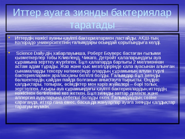 Иттер ауаға зиянды бактериялар таратады Иттердің нәжісі ауаны қауіпті бактериялармен ластайды. АҚШ-тың Колорадо университетінің ғалымдары осындай қорытындыға келді.  Science Daily-дің хабарлауынша, Роберт Боуверс бастаған ғылыми қызметкерлер тобы Кливленд, Чикаго, Детройт қалаларындағы ауа құрамына зерттеу жүргізген. Бұл қалаларда барлығы 2 миллионнан астам адам тұрады. Жаз және қыс мезгілдерінде қала ауасынан алынған сынамаларды тексеру нәтижесінде олардың құрамының алуан түрлі бактериялармен араласқаны белгілі болды. Ғалымдар бұл зиянды бөлшектердің қайдан пайда болғанын анықтауға тырысты. Өндіріс қалдықтары, топырақ, өсімдіктер мен кәріз жүйелері – бәрі толық зерттелген. Ақыры ауа құрамындағы қауіпті бактериялардың иттердің нәжісінен бөлінгеніне көз жеткен. Бұл зиянды заттар демікпе және аллергия ауруларына себепші болады екен. Ғалымдардың сөзіне қарағанда, иттер ғана емес, басқа да жануарлар ауаға зиянды қалдықтар таратуы мүмкін. 