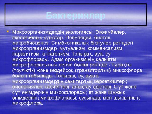 Бактериялар Микроорганизмдердің экологиясы. Экожүйелер, экологиялық қуыстар. Популяция, биотоп, микробиоценоз. Симбиотикалық бірігулер ретіндегі микроорганизмдер: мутуализм, комменсализм, паразитизм, антагонизм. Топырақ, ауа, су микрофлорасы. Адам организмінің қалыпты микрофлорасының негізгі бөлімі ретінде - тұрақты (тәуліктік) және кездейсоқ (транзиторлық) микрофлора болып табылады. Топырақ, су, ауаға микроорганизмдердің санитарлық көрсеткіштері; биологиялық қасиеттері, анықтау әдістері. Сүт және сүт өнімдерінің микрофлорасы; ет және шұжық өнімдерінің микрофлорасы; сусындар мен шырынның микрофлора. 