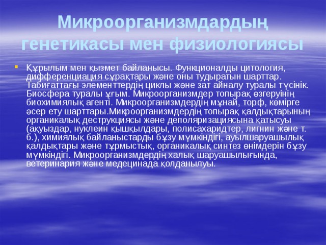 Микроорганизмдардың генетикасы мен физиологиясы Құрылым мен қызмет байланысы. Функционалды цитология, дифференциация сұрақтары және оны тудыратын шарттар. Табиғаттағы элементтердің циклы және зат айналу туралы түсінік. Биосфера туралы ұғым. Микроорганизмдер топырақ өзгеруінің биохимиялық агенті. Микроорганизмдердің мұнай, торф, көмірге әсер ету шарттары.Микроорганизмдердің топырақ қалдықтарының органикалық деструкциясы және деполяризациясына қатысуы (ақуыздар, нуклеин қышқылдары, полисахаридтер, лигнин және т. б.), химиялық байланыстарды бұзу мүмкіндігі, ауылшаруашылық қалдықтары және тұрмыстық, органикалық синтез өнімдерін бұзу мүмкіндігі. Микроорганизмдердің халық шаруашылығында, ветеринария және медецинада қолданылуы. 
