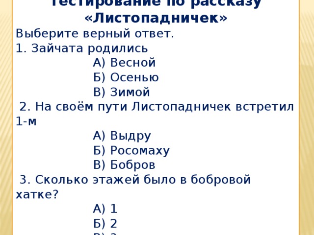 Тестирование по рассказу «Листопадничек» Выберите верный ответ. 1. Зайчата родились  А) Весной  Б) Осенью  В) Зимой  2. На своём пути Листопадничек встретил 1-м  А) Выдру  Б) Росомаху  В) Бобров  3. Сколько этажей было в бобровой хатке?  А) 1  Б) 2  В) 3 
