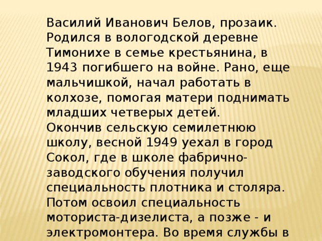 Василий Иванович Белов, прозаик. Родился в вологодской деревне Тимонихе в семье крестьянина, в 1943 погибшего на войне. Рано, еще мальчишкой, начал работать в колхозе, помогая матери поднимать младших четверых детей. Окончив сельскую семилетнюю школу, весной 1949 уехал в город Сокол, где в школе фабрично-заводского обучения получил специальность плотника и столяра. Потом освоил специальность моториста-дизелиста, а позже - и электромонтера. Во время службы в армии выучился на радиотелеграфиста. 