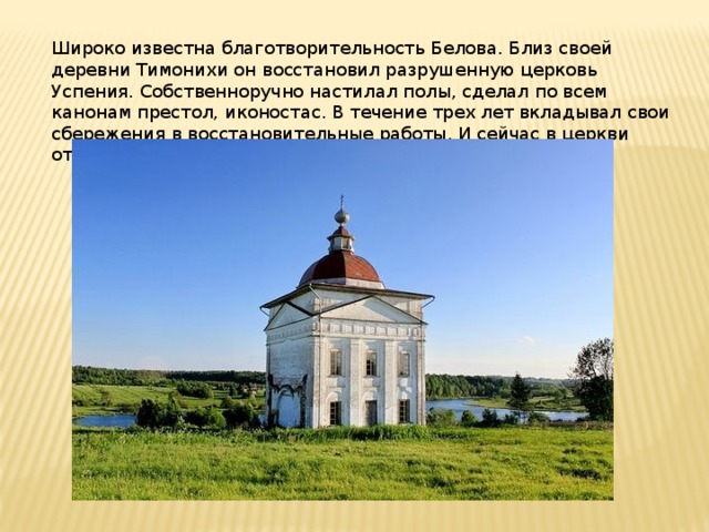 Широко известна благотворительность Белова. Близ своей деревни Тимонихи он восстановил разрушенную церковь Успения. Собственноручно настилал полы, сделал по всем канонам престол, иконостас. В течение трех лет вкладывал свои сбережения в восстановительные работы. И сейчас в церкви открыт приход. 