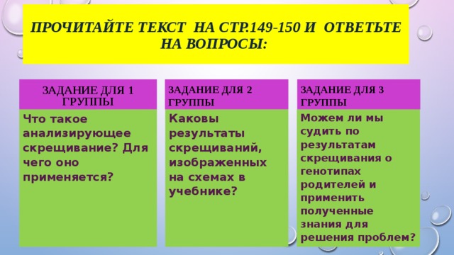Прочитайте текст на стр.149-150 и Ответьте на вопросы: Задание для 1 группы Задание для 2 группы Задание для 3 группы Что такое анализирующее скрещивание?  Для чего оно применяется? Каковы результаты скрещиваний, изображенных на схемах в учебнике? Можем ли мы судить по результатам скрещивания о генотипах родителей и применить полученные знания для решения проблем?