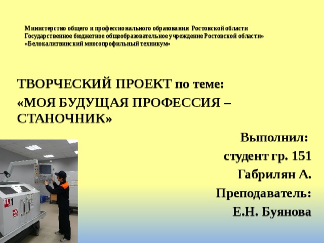 Министерство общего и профессионального образования Ростовской области  Государственное бюджетное общеобразовательное учреждение Ростовской области»  «Белокалитвинский многопрофильный техникум» ТВОРЧЕСКИЙ ПРОЕКТ по теме: «МОЯ БУДУЩАЯ ПРОФЕССИЯ – СТАНОЧНИК» Выполнил: студент гр. 151 Габрилян А. Преподаватель: Е.Н. Буянова 